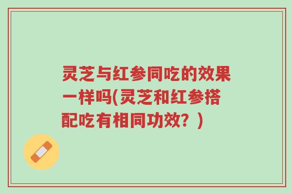 灵芝与红参同吃的效果一样吗(灵芝和红参搭配吃有相同功效?)-第1张图片-超越 灵芝与红参同吃的效果一样吗(灵芝和红参搭配吃有相同功效?)-第1张图片-超越