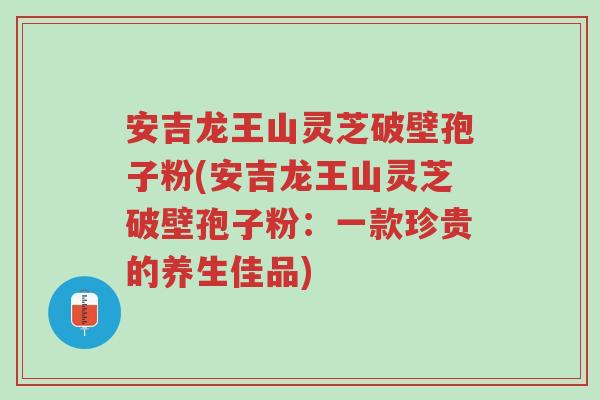 安吉龙王山灵芝破壁孢子粉(安吉龙王山灵芝破壁孢子粉：一款珍贵的养生佳品)-第1张图片-超越