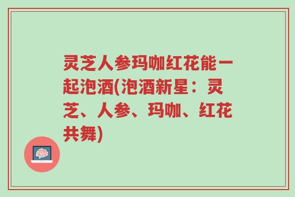 灵芝人参玛咖红花能一起泡酒(泡酒新星:灵芝、人参、玛咖、红花共舞)-第1张图片-超越 灵芝人参玛咖红花能一起泡酒(泡酒新星:灵芝、人参、玛咖、红花共舞)-第1张图片-超越