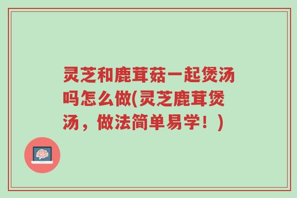 灵芝和鹿茸菇一起煲汤吗怎么做(灵芝鹿茸煲汤，做法简单易学！)-第1张图片-超越