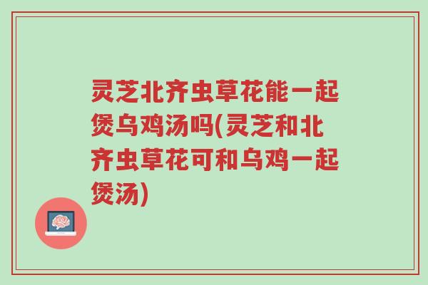 灵芝北齐虫草花能一起煲乌鸡汤吗(灵芝和北齐虫草花可和乌鸡一起煲汤)-第1张图片-超越 灵芝北齐虫草花能一起煲乌鸡汤吗(灵芝和北齐虫草花可和乌鸡一起煲汤)-第1张图片-超越