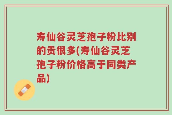 寿仙谷灵芝孢子粉比别的贵很多(寿仙谷灵芝孢子粉价格高于同类产品)-第1张图片-超越 寿仙谷灵芝孢子粉比别的贵很多(寿仙谷灵芝孢子粉价格高于同类产品)-第1张图片-超越
