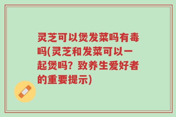 灵芝可以煲发菜吗有毒吗(灵芝和发菜可以一起煲吗?致养生爱好者的重要提示)-第1张图片-超越 灵芝可以煲发菜吗有毒吗(灵芝和发菜可以一起煲吗?致养生爱好者的重要提示)-第1张图片-超越
