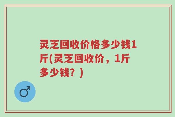 灵芝回收价格多少钱1斤(灵芝回收价,1斤多少钱?)-第1张图片-超越 灵芝回收价格多少钱1斤(灵芝回收价,1斤多少钱?)-第1张图片-超越