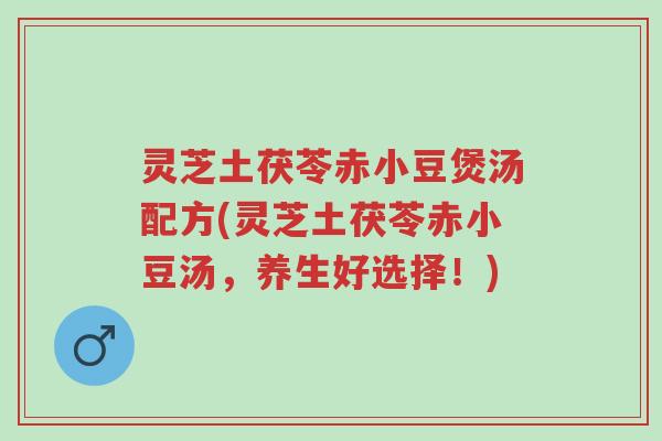 灵芝土茯苓赤小豆煲汤配方(灵芝土茯苓赤小豆汤,养生好选择!)-第1张图片-超越 灵芝土茯苓赤小豆煲汤配方(灵芝土茯苓赤小豆汤,养生好选择!)-第1张图片-超越