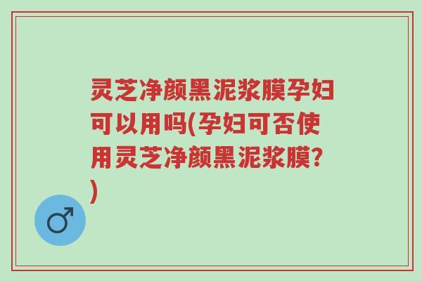 灵芝净颜黑泥浆膜孕妇可以用吗(孕妇可否使用灵芝净颜黑泥浆膜?)-第1张图片-超越 灵芝净颜黑泥浆膜孕妇可以用吗(孕妇可否使用灵芝净颜黑泥浆膜?)-第1张图片-超越