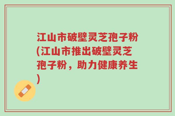 江山市破壁灵芝孢子粉(江山市推出破壁灵芝孢子粉,助力健康养生)-第1张图片-超越 江山市破壁灵芝孢子粉(江山市推出破壁灵芝孢子粉,助力健康养生)-第1张图片-超越