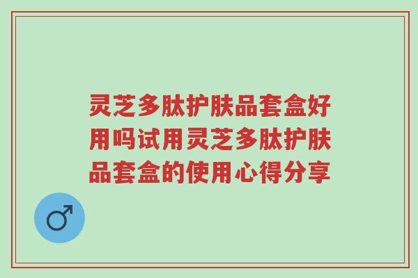 灵芝多肽护肤品套盒好用吗试用灵芝多肽护肤品套盒的使用心得分享-第1张图片-超越 灵芝多肽护肤品套盒好用吗试用灵芝多肽护肤品套盒的使用心得分享-第1张图片-超越