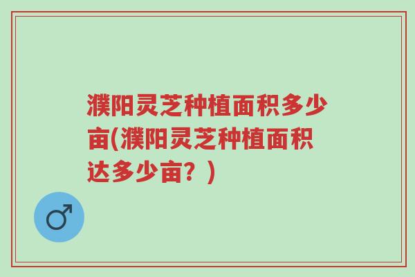 濮阳灵芝种植面积多少亩(濮阳灵芝种植面积达多少亩？)-第1张图片-超越
