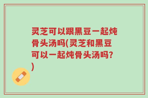 灵芝可以跟黑豆一起炖骨头汤吗(灵芝和黑豆可以一起炖骨头汤吗?)-第1张图片-超越 灵芝可以跟黑豆一起炖骨头汤吗(灵芝和黑豆可以一起炖骨头汤吗?)-第1张图片-超越