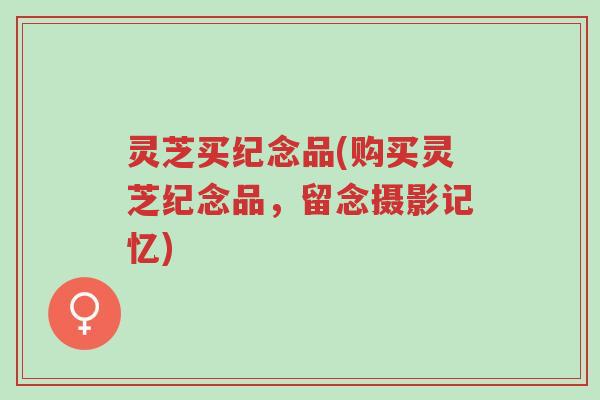 灵芝买纪念品(购买灵芝纪念品，留念摄影记忆)-第1张图片-超越