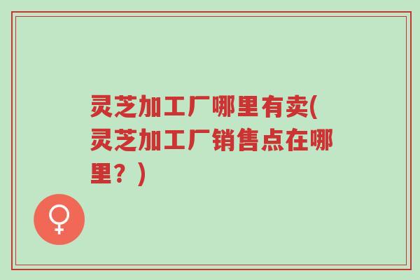 灵芝加工厂哪里有卖(灵芝加工厂销售点在哪里?)-第1张图片-超越 灵芝加工厂哪里有卖(灵芝加工厂销售点在哪里?)-第1张图片-超越