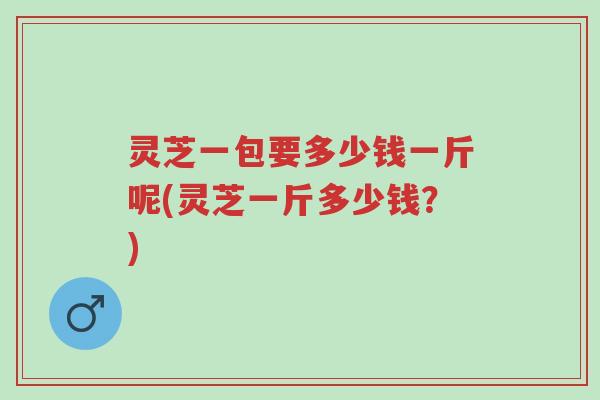 灵芝一包要多少钱一斤呢(灵芝一斤多少钱?)-第1张图片-超越 灵芝一包要多少钱一斤呢(灵芝一斤多少钱?)-第1张图片-超越