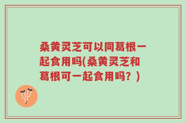 桑黄灵芝可以同葛根一起食用吗(桑黄灵芝和葛根可一起食用吗?)-第1张图片-超越 桑黄灵芝可以同葛根一起食用吗(桑黄灵芝和葛根可一起食用吗?)-第1张图片-超越