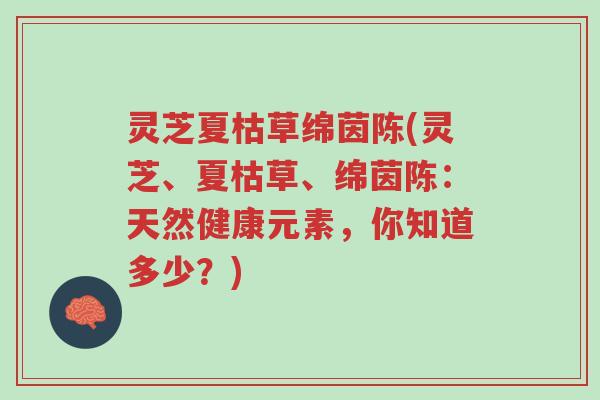 灵芝夏枯草绵茵陈(灵芝、夏枯草、绵茵陈:天然健康元素,你知道多少?)-第1张图片-超越 灵芝夏枯草绵茵陈(灵芝、夏枯草、绵茵陈:天然健康元素,你知道多少?)-第1张图片-超越