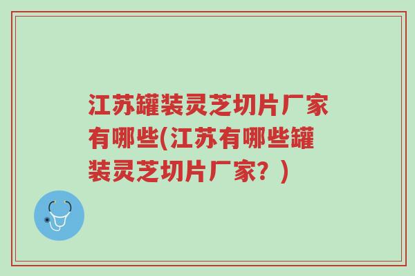 江苏罐装灵芝切片厂家有哪些(江苏有哪些罐装灵芝切片厂家？)-第1张图片-超越