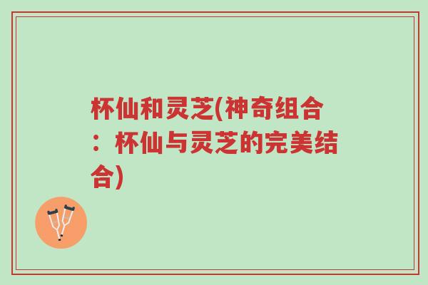 杯仙和灵芝(神奇组合:杯仙与灵芝的完美结合)-第1张图片-超越 杯仙和灵芝(神奇组合:杯仙与灵芝的完美结合)-第1张图片-超越