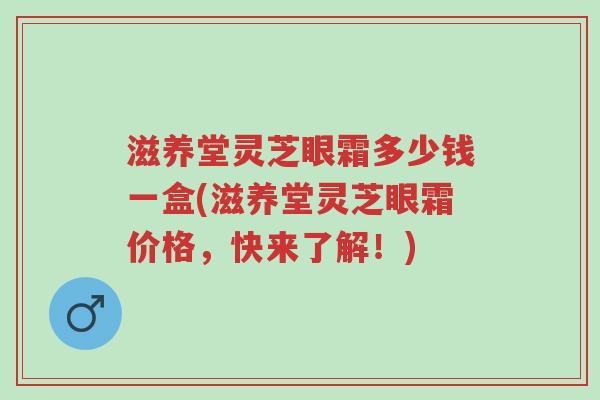 滋养堂灵芝眼霜多少钱一盒(滋养堂灵芝眼霜价格,快来了解!)-第1张图片-超越 滋养堂灵芝眼霜多少钱一盒(滋养堂灵芝眼霜价格,快来了解!)-第1张图片-超越