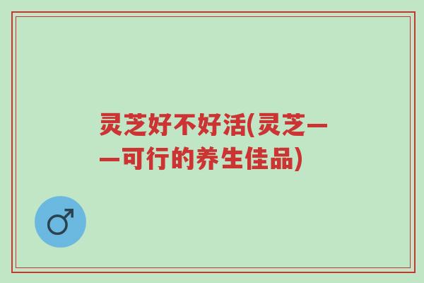 灵芝好不好活(灵芝——可行的养生佳品)-第1张图片-超越 灵芝好不好活(灵芝——可行的养生佳品)-第1张图片-超越