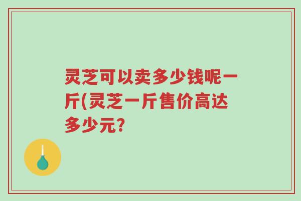 灵芝可以卖多少钱呢一斤(灵芝一斤售价高达多少元?-第1张图片-超越 灵芝可以卖多少钱呢一斤(灵芝一斤售价高达多少元?-第1张图片-超越