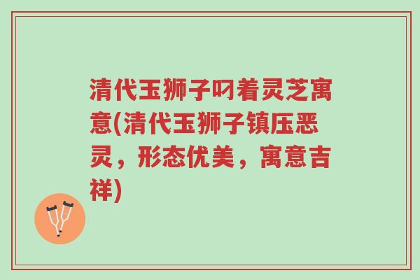 清代玉狮子叼着灵芝寓意(清代玉狮子镇压恶灵,形态优美,寓意吉祥)-第1张图片-超越 清代玉狮子叼着灵芝寓意(清代玉狮子镇压恶灵,形态优美,寓意吉祥)-第1张图片-超越