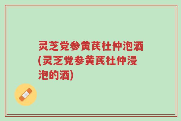 灵芝党参黄芪杜仲泡酒(灵芝党参黄芪杜仲浸泡的酒)-第1张图片-超越