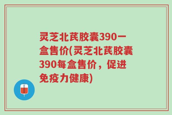 灵芝北芪胶囊390一盒售价(灵芝北芪胶囊390每盒售价,促进免疫力健康)-第1张图片-超越 灵芝北芪胶囊390一盒售价(灵芝北芪胶囊390每盒售价,促进免疫力健康)-第1张图片-超越