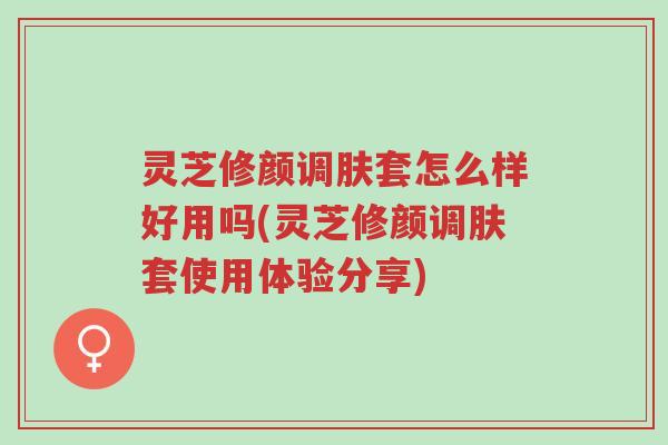 灵芝修颜调肤套怎么样好用吗(灵芝修颜调肤套使用体验分享)-第1张图片-超越 灵芝修颜调肤套怎么样好用吗(灵芝修颜调肤套使用体验分享)-第1张图片-超越