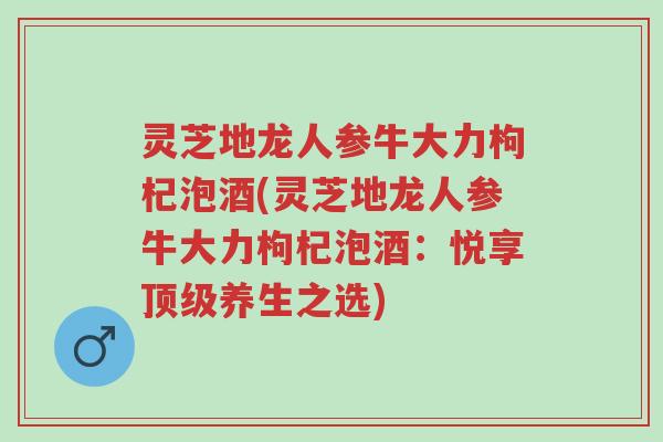 灵芝地龙人参牛大力枸杞泡酒(灵芝地龙人参牛大力枸杞泡酒:悦享顶级养生之选)-第1张图片-超越 灵芝地龙人参牛大力枸杞泡酒(灵芝地龙人参牛大力枸杞泡酒:悦享顶级养生之选)-第1张图片-超越