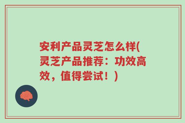 安利产品灵芝怎么样(灵芝产品推荐:功效高效,值得尝试!)-第1张图片-超越 安利产品灵芝怎么样(灵芝产品推荐:功效高效,值得尝试!)-第1张图片-超越