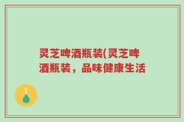灵芝啤酒瓶装(灵芝啤酒瓶装,品味健康生活-第1张图片-超越 灵芝啤酒瓶装(灵芝啤酒瓶装,品味健康生活-第1张图片-超越