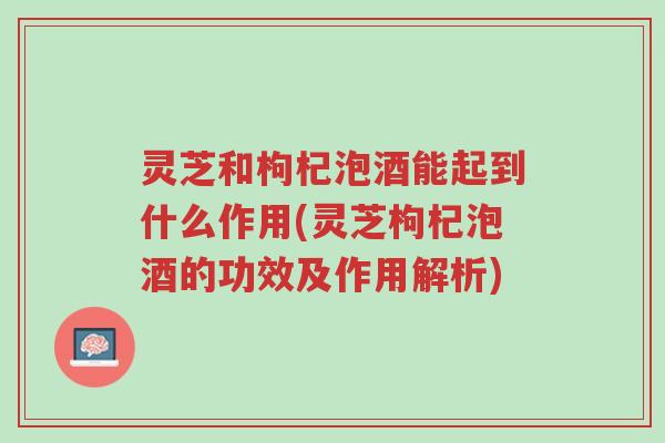 灵芝和枸杞泡酒能起到什么作用(灵芝枸杞泡酒的功效及作用解析)-第1张图片-超越 灵芝和枸杞泡酒能起到什么作用(灵芝枸杞泡酒的功效及作用解析)-第1张图片-超越
