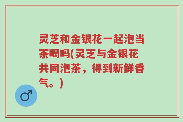 灵芝和金银花一起泡当茶喝吗(灵芝与金银花共同泡茶，得到新鲜香气。)-第1张图片-超越