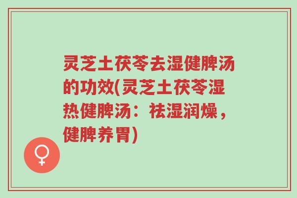 灵芝土茯苓去湿健脾汤的功效(灵芝土茯苓湿热健脾汤：祛湿润燥，健脾养胃)-第1张图片-超越