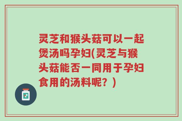 灵芝和猴头菇可以一起煲汤吗孕妇(灵芝与猴头菇能否一同用于孕妇食用的汤料呢?)-第1张图片-超越 灵芝和猴头菇可以一起煲汤吗孕妇(灵芝与猴头菇能否一同用于孕妇食用的汤料呢?)-第1张图片-超越