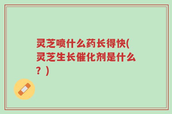 灵芝喷什么药长得快(灵芝生长催化剂是什么?)-第1张图片-超越 灵芝喷什么药长得快(灵芝生长催化剂是什么?)-第1张图片-超越