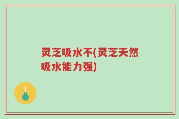 灵芝吸水不(灵芝天然吸水能力强)-第1张图片-超越 灵芝吸水不(灵芝天然吸水能力强)-第1张图片-超越