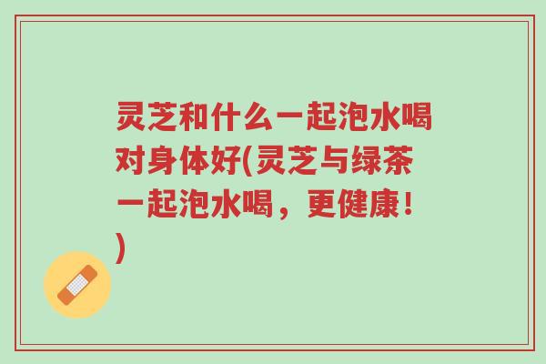 灵芝和什么一起泡水喝对身体好(灵芝与绿茶一起泡水喝，更健康！)-第1张图片-超越