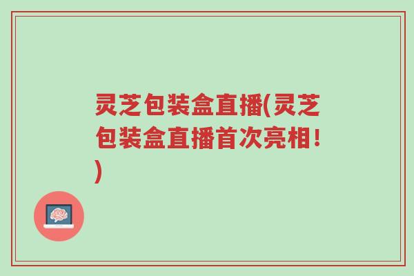 灵芝包装盒直播(灵芝包装盒直播首次亮相！)-第1张图片-超越