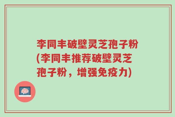 李同丰破壁灵芝孢子粉(李同丰推荐破壁灵芝孢子粉,增强免疫力)-第1张图片-超越 李同丰破壁灵芝孢子粉(李同丰推荐破壁灵芝孢子粉,增强免疫力)-第1张图片-超越