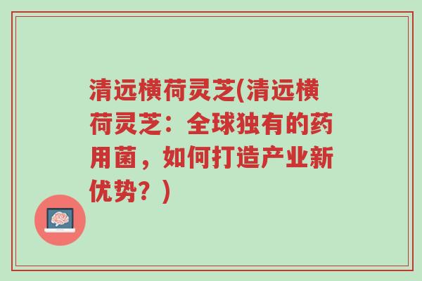 清远横荷灵芝(清远横荷灵芝:全球独有的药用菌,如何打造产业新优势?)-第1张图片-超越 清远横荷灵芝(清远横荷灵芝:全球独有的药用菌,如何打造产业新优势?)-第1张图片-超越