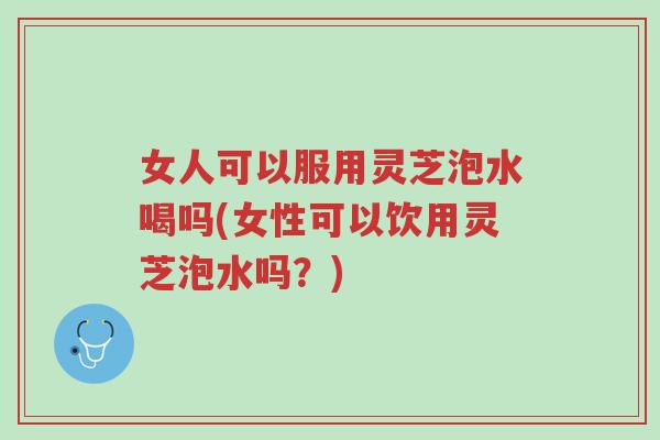 女人可以服用灵芝泡水喝吗(女性可以饮用灵芝泡水吗?)-第1张图片-超越 女人可以服用灵芝泡水喝吗(女性可以饮用灵芝泡水吗?)-第1张图片-超越