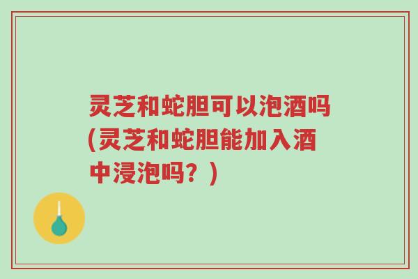 灵芝和蛇胆可以泡酒吗(灵芝和蛇胆能加入酒中浸泡吗?)-第1张图片-超越 灵芝和蛇胆可以泡酒吗(灵芝和蛇胆能加入酒中浸泡吗?)-第1张图片-超越