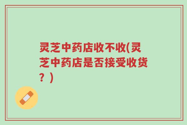 灵芝中药店收不收(灵芝中药店是否接受收货？)-第1张图片-超越