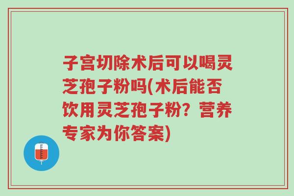 子宫切除术后可以喝灵芝孢子粉吗(术后能否饮用灵芝孢子粉?营养专家为你答案)-第1张图片-超越 子宫切除术后可以喝灵芝孢子粉吗(术后能否饮用灵芝孢子粉?营养专家为你答案)-第1张图片-超越