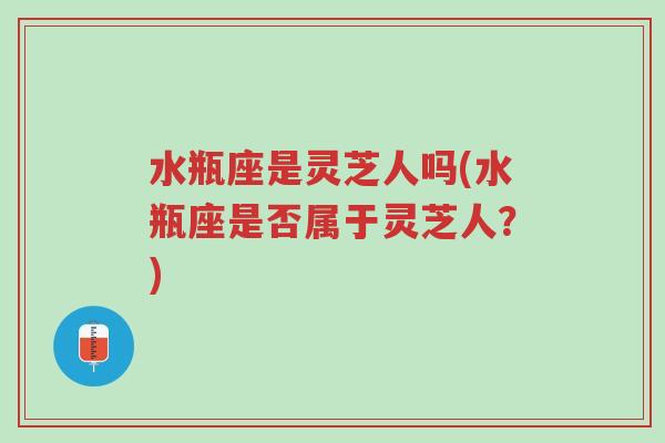 水瓶座是灵芝人吗(水瓶座是否属于灵芝人？)-第1张图片-超越