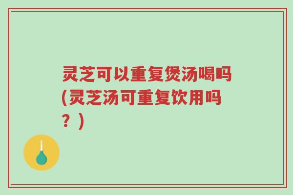 灵芝可以重复煲汤喝吗(灵芝汤可重复饮用吗？)-第1张图片-超越