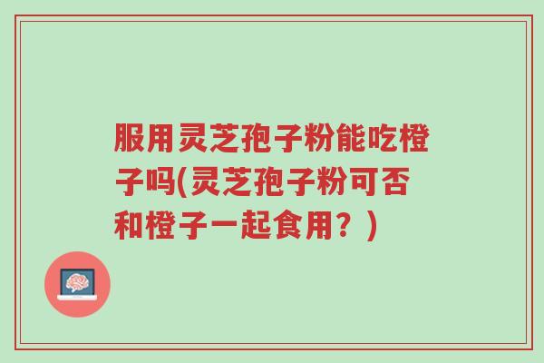 服用灵芝孢子粉能吃橙子吗(灵芝孢子粉可否和橙子一起食用?)-第1张图片-超越 服用灵芝孢子粉能吃橙子吗(灵芝孢子粉可否和橙子一起食用?)-第1张图片-超越