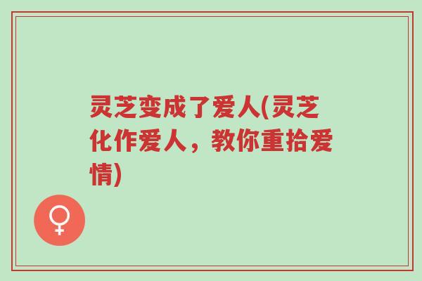 灵芝变成了爱人(灵芝化作爱人,教你重拾爱情)-第1张图片-超越 灵芝变成了爱人(灵芝化作爱人,教你重拾爱情)-第1张图片-超越
