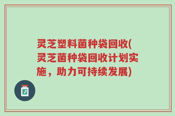 灵芝塑料菌种袋回收(灵芝菌种袋回收计划实施,助力可持续发展)-第1张图片-超越 灵芝塑料菌种袋回收(灵芝菌种袋回收计划实施,助力可持续发展)-第1张图片-超越